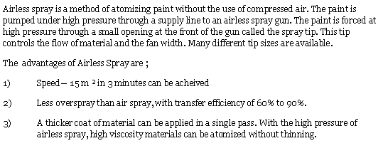 Text Box: Airless spray is a method of atomizing paint without the use of compressed air. The paint is pumped under high pressure through a supply line to an airless spray gun. The paint is forced at high pressure through a small opening at the front of the gun called the spray tip. This tip controls the flow of material and the fan width. Many different tip sizes are available.
The  advantages of Airless Spray are ;
Speed— 15 m ² in 3 minutes can be acheived
Less overspray than air spray, with transfer efficiency of 60% to 90%.
A thicker coat of material can be applied in a single pass. With the high pressure of airless spray, high viscosity materials can be atomized without thinning.